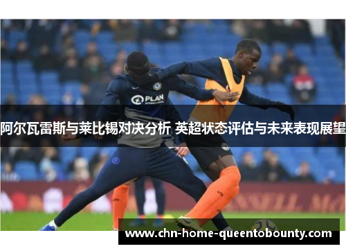 阿尔瓦雷斯与莱比锡对决分析 英超状态评估与未来表现展望