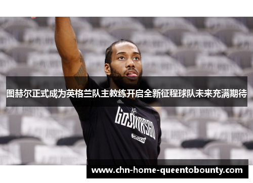 图赫尔正式成为英格兰队主教练开启全新征程球队未来充满期待