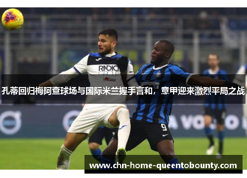 孔蒂回归梅阿查球场与国际米兰握手言和,意甲迎来激烈平局之战 孔蒂回归梅阿查球场与国际米兰握手言和,意甲迎来激烈平局之战