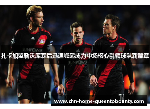 扎卡加盟勒沃库森后迅速崛起成为中场核心引领球队新篇章